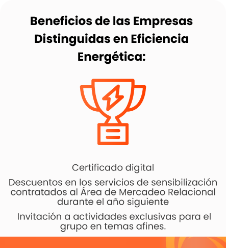 Beneficios de las Empresas Distinguidas en Eficiencia Energética: Certificado digital | Descuentos en los servicios de sensibilización contratados al Área de Mercadeo Relacional durante el año siguiente | Invitación a actividades exclusivas para el grupo en temas afines.